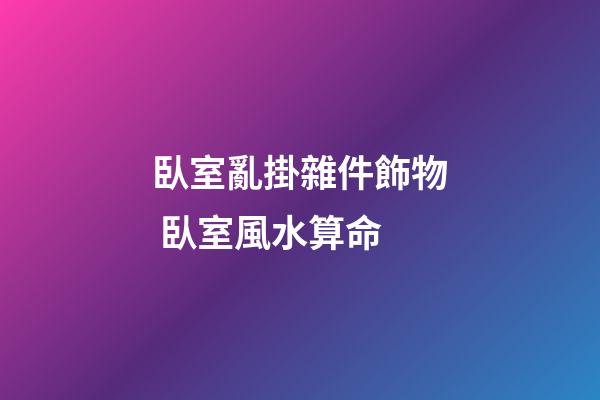 臥室亂掛雜件飾物 臥室風水算命